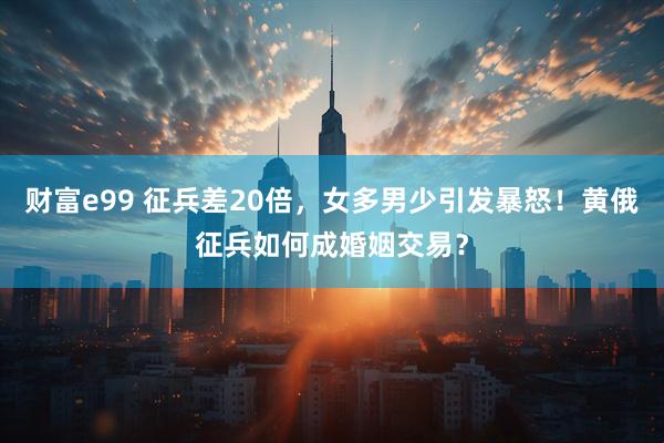 财富e99 征兵差20倍，女多男少引发暴怒！黄俄征兵如何成婚姻交易？