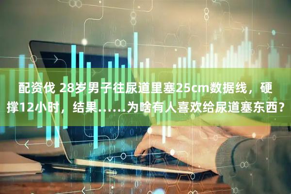 配资伐 28岁男子往尿道里塞25cm数据线，硬撑12小时，结果……为啥有人喜欢给尿道塞东西？
