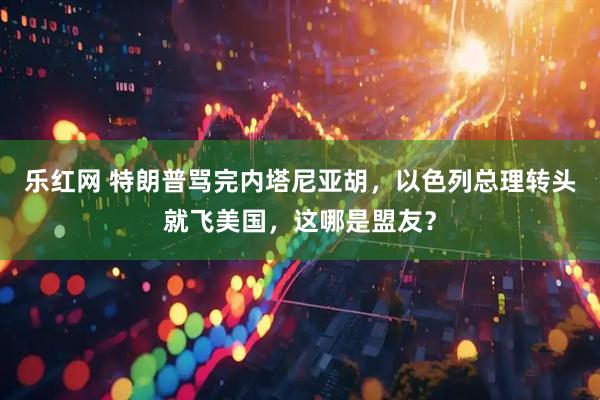 乐红网 特朗普骂完内塔尼亚胡，以色列总理转头就飞美国，这哪是盟友？