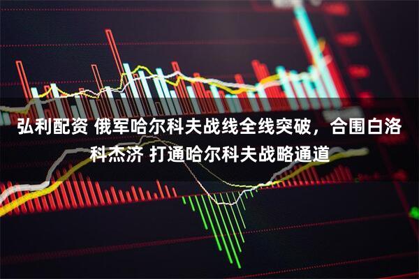 弘利配资 俄军哈尔科夫战线全线突破，合围白洛科杰济 打通哈尔科夫战略通道