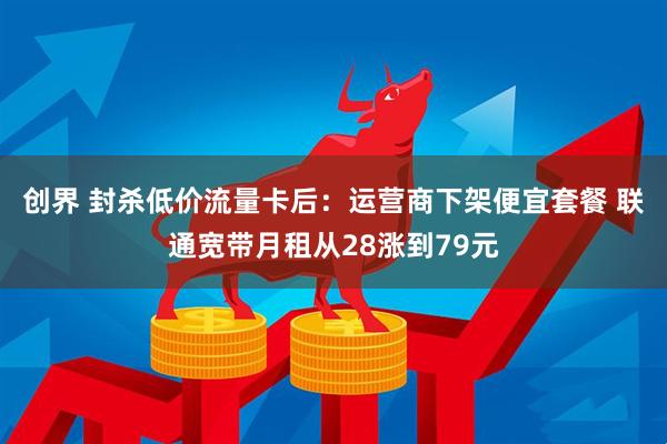 创界 封杀低价流量卡后：运营商下架便宜套餐 联通宽带月租从28涨到79元