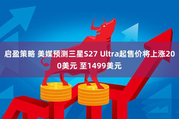 启盈策略 美媒预测三星S27 Ultra起售价将上涨200美元 至1499美元