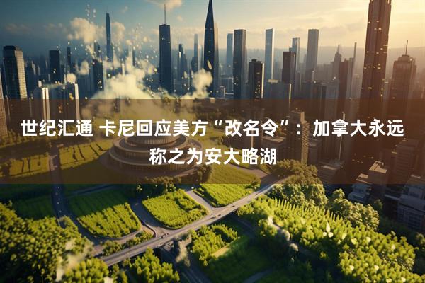 世纪汇通 卡尼回应美方“改名令”：加拿大永远称之为安大略湖