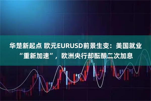华楚新起点 欧元EURUSD前景生变：美国就业“重新加速”，欧洲央行却酝酿二次加息